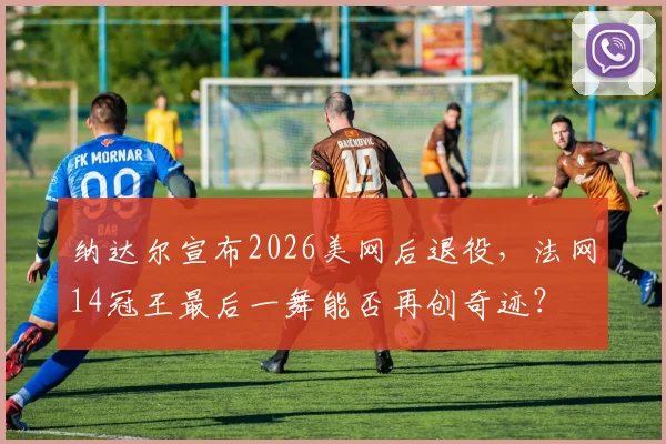 纳达尔宣布2026美网后退役，法网14冠王最后一舞能否再创奇迹？