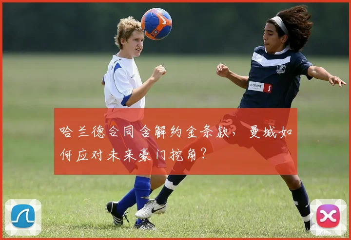 哈兰德合同含解约金条款，曼城如何应对未来豪门挖角？