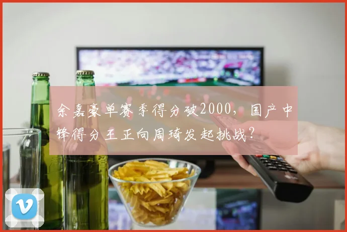 余嘉豪单赛季得分破2000，国产中锋得分王正向周琦发起挑战？