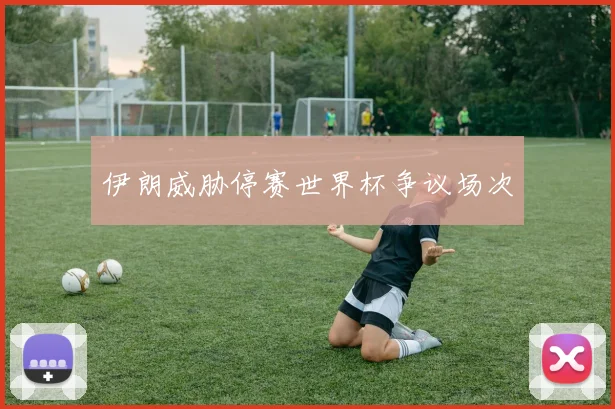 伊朗威胁停赛世界杯争议场次