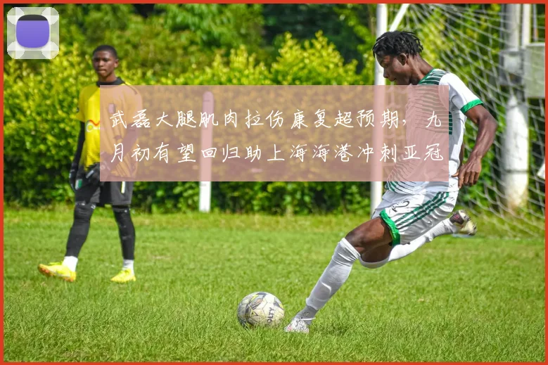 武磊大腿肌肉拉伤康复超预期,九月初有望回归助上海海港冲刺亚冠