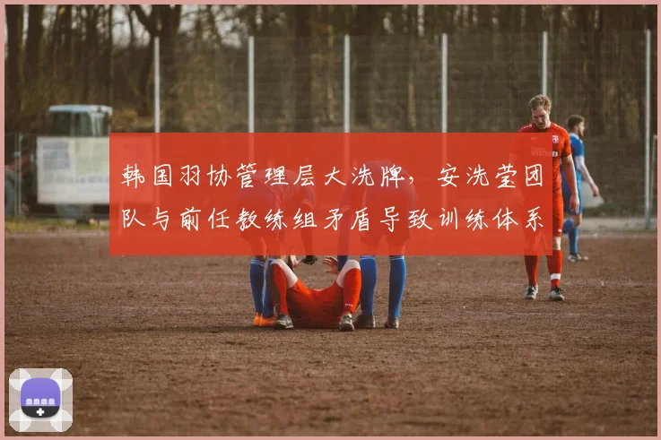 韩国羽协管理层大洗牌，安洗莹团队与前任教练组矛盾导致训练体系割裂