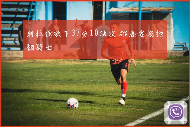 利拉德砍下37分10助攻 雄鹿客场掀翻骑士