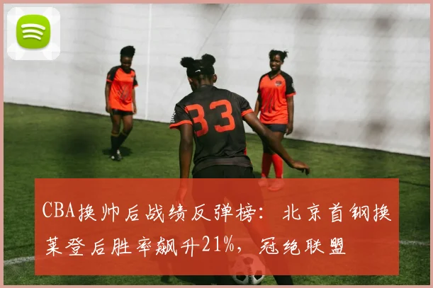 CBA换帅后战绩反弹榜：北京首钢换莱登后胜率飙升21%，冠绝联盟