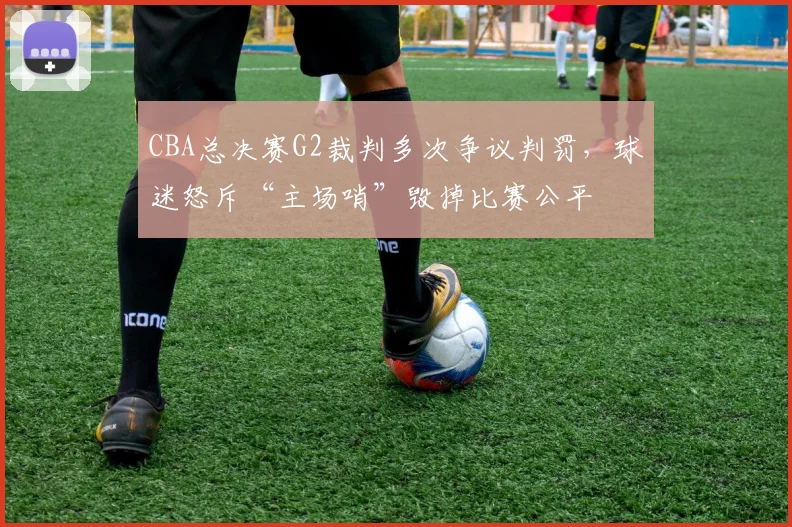 CBA总决赛G2裁判多次争议判罚，球迷怒斥“主场哨”毁掉比赛公平