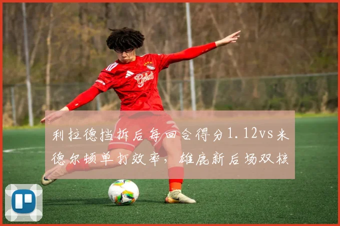 利拉德挡拆后每回合得分1.12vs米德尔顿单打效率，雄鹿新后场双核磨合预期