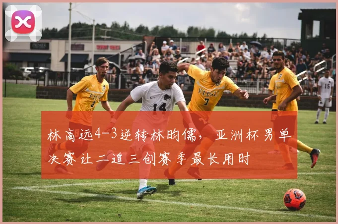 林高远4-3逆转林昀儒,亚洲杯男单决赛让二追三创赛季最长用时