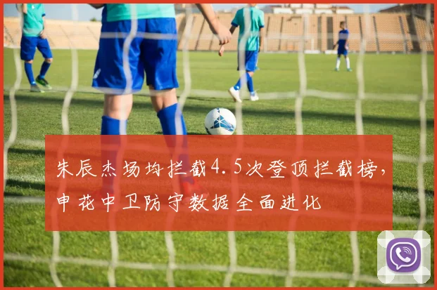 朱辰杰场均拦截4.5次登顶拦截榜，申花中卫防守数据全面进化