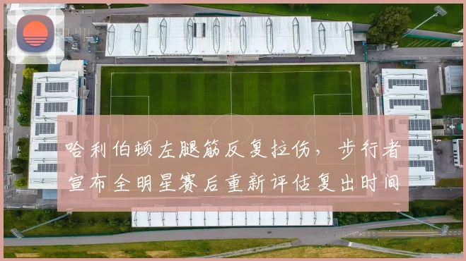 哈利伯顿左腿筋反复拉伤,步行者宣布全明星赛后重新评估复出时间